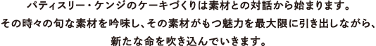 パティスリー・ケンジのケーキづくりは素材との対話から始まります。 その時々の旬な素材を吟味し、その素材がもつ魅力を最大限に引き出しながら、 新たな命を吹き込んでいきます。