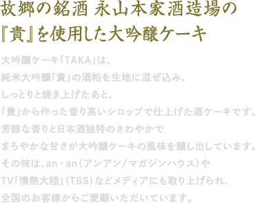 大吟醸ケーキ「TAKA」は、 純米大吟醸「貴」の酒粕を生地に混ぜ込み、 しっとりと焼き上げたあと、 「貴」から作った香り高いシロップで仕上げた酒ケーキです。 芳醇な香りと日本酒独特のさわやかで まろやかな甘さが大吟醸ケーキの風味を醸し出しています。 その味は、an・an（アンアン/マガジンハウス）や TV「情熱大陸」（TBS）などメディアにも取り上げられ、 全国のお客様からご愛顧いただいています。