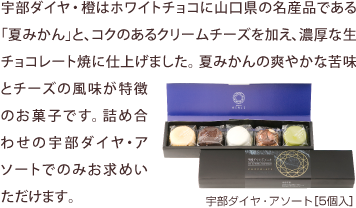 宇部ダイヤ・橙はホワイトチョコに山口県の名産品である「夏みかん」と、コクのあるクリームチーズを加え、濃厚な生チョコレート焼に仕上げました。夏みかんの爽やかな苦味とチーズの風味が特徴のお菓子です。詰め合わせの宇部ダイヤ・アソートでのみお求めいただけます。