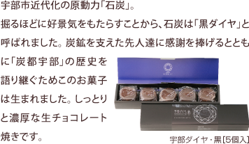 宇部市近代化の原動力「石炭」。 掘るほどに好景気をもたらすことから、石炭は「黒ダイヤ」と呼ばれました。炭鉱を支えた先人達に感謝を捧げるとともに「炭都宇部」の歴史を語り継ぐためこのお菓子は生まれました。しっとりと濃厚な生チョコレート焼きです。