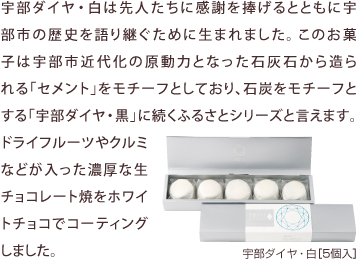 宇部ダイヤ・白は先人たちに感謝を捧げるとともに宇部市の歴史を語り継ぐために生まれました。このお菓子は宇部市近代化の原動力となった石灰石から造られる「セメント」をモチーフとしており、石炭をモチーフとする「宇部ダイヤ・黒」に続くふるさとシリーズと言えます。
ドライフルーツやクルミなどが入った濃厚な生チョコレート焼をホワイトチョコでコーティングしました。