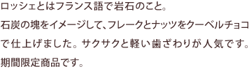 ロッシェとはフランス語で岩石のこと。石炭の塊をイメージして、フレークとナッツをクーベルチョコで仕上げました。サクサクと軽い歯ざわりが人気です。期間限定商品です。