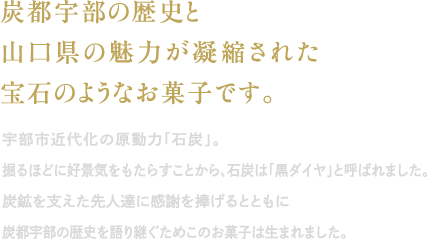 炭都宇部の歴史と山口県の魅力が凝縮された宝石のようなお菓子です。｜宇部市近代化の原動力「石炭」掘るほどに好景気をもたらすことから、石炭は「黒ダイヤ」と呼ばれました。炭鉱を支えた先人達に感謝を捧げるとともに炭都宇部の歴史を語り継ぐためにこのお菓子は生まれました。